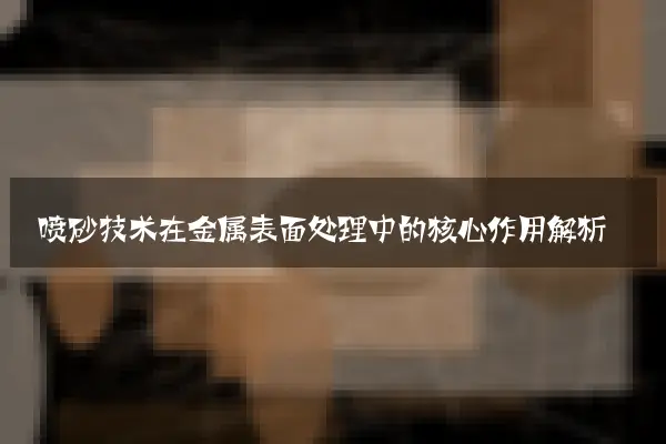 喷砂技术在金属表面处理中的核心作用解析
