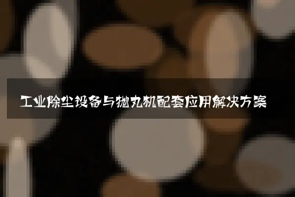 工业除尘设备与抛丸机配套应用解决方案